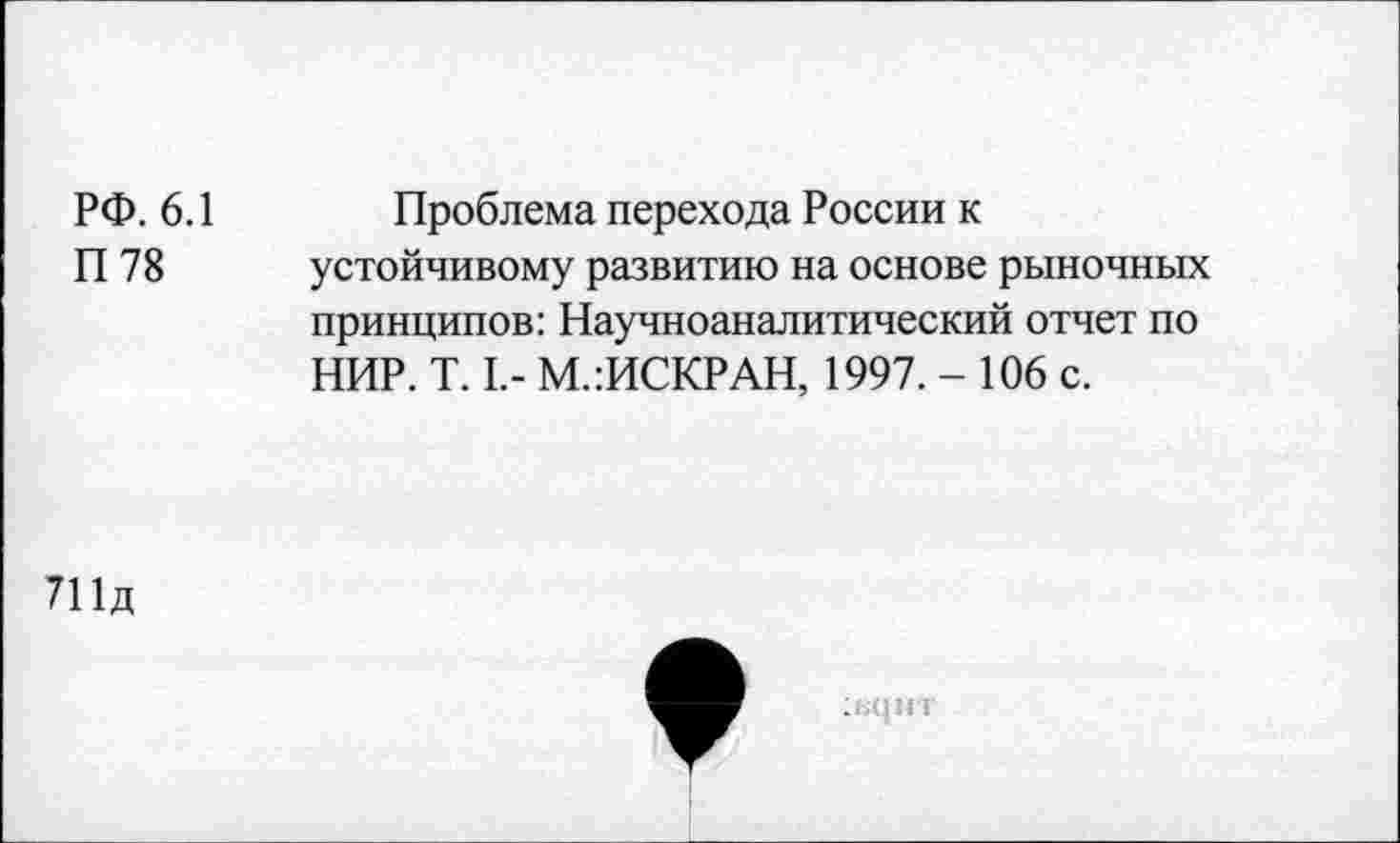 ﻿РФ. 6.1	Проблема перехода России к
П 78 устойчивому развитию на основе рыночных принципов: Научноаналитический отчет по НИР. Т. I,- М.:ИСКРАН, 1997. - 106 с.
711д
1ЕЦНТ